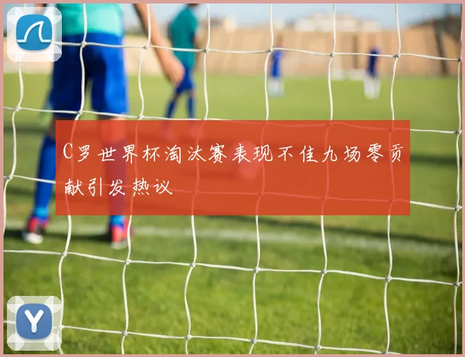C罗世界杯淘汰赛表现不佳九场零贡献引发热议