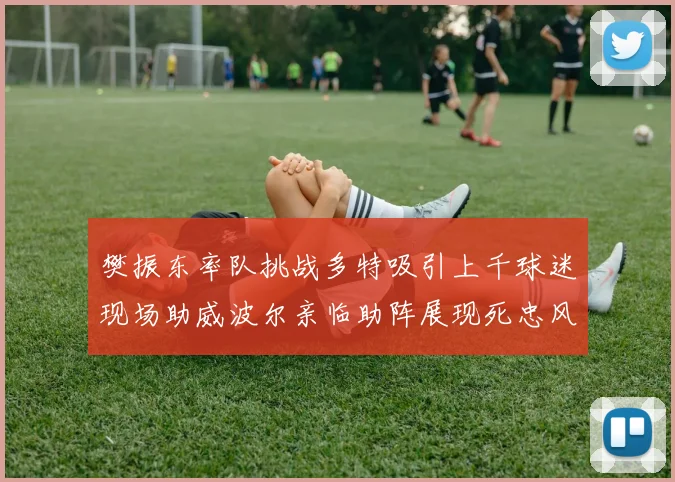 樊振东率队挑战多特吸引上千球迷现场助威波尔亲临助阵展现死忠风采