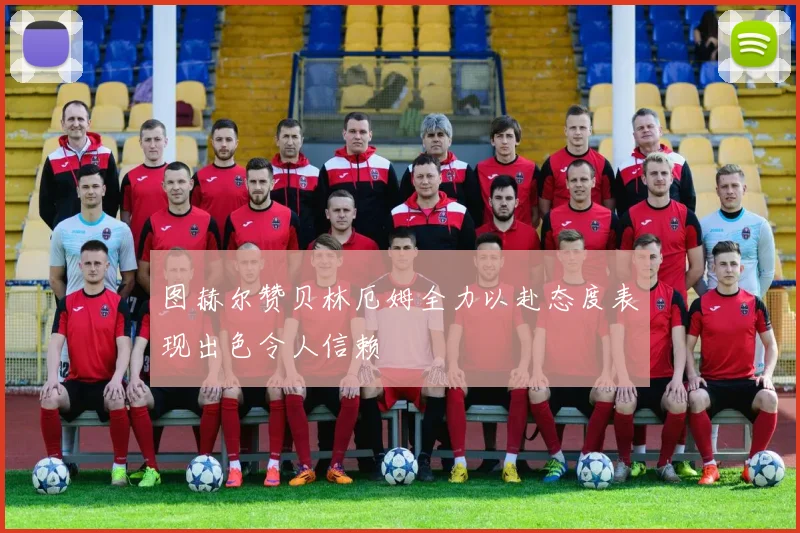 图赫尔赞贝林厄姆全力以赴态度表现出色令人信赖