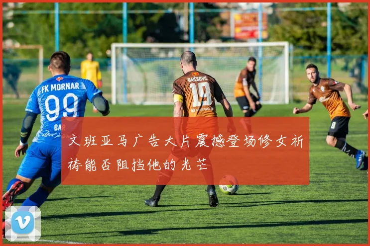 文班亚马广告大片震撼登场修女祈祷能否阻挡他的光芒