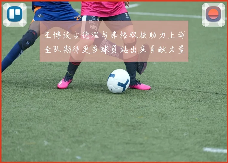 王博谈古德温与弗格双核助力上海全队期待更多球员站出来贡献力量