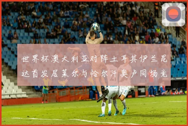 世界杯澳大利亚对阵土耳其伊兰昆达首发居莱尔与恰尔汗奥卢同场竞技
