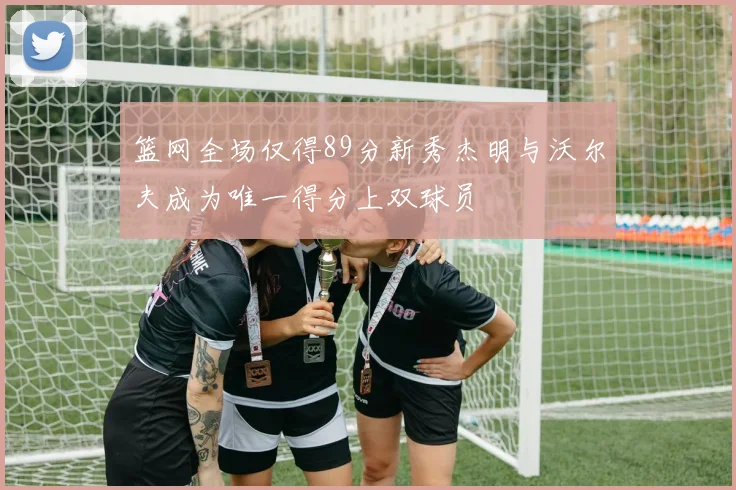 篮网全场仅得89分新秀杰明与沃尔夫成为唯一得分上双球员