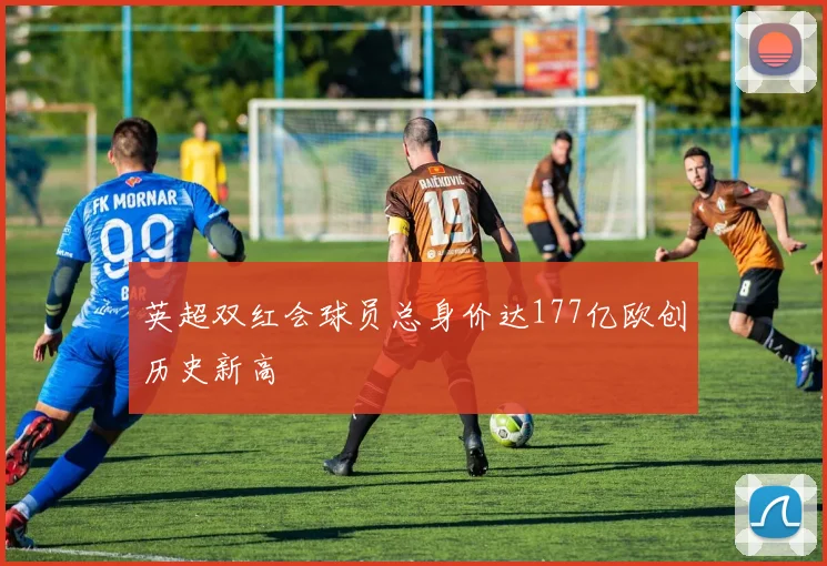 英超双红会球员总身价达177亿欧创历史新高