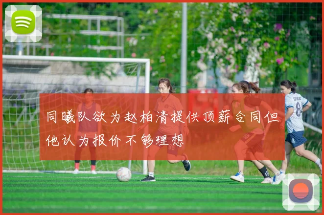 同曦队欲为赵柏清提供顶薪合同但他认为报价不够理想