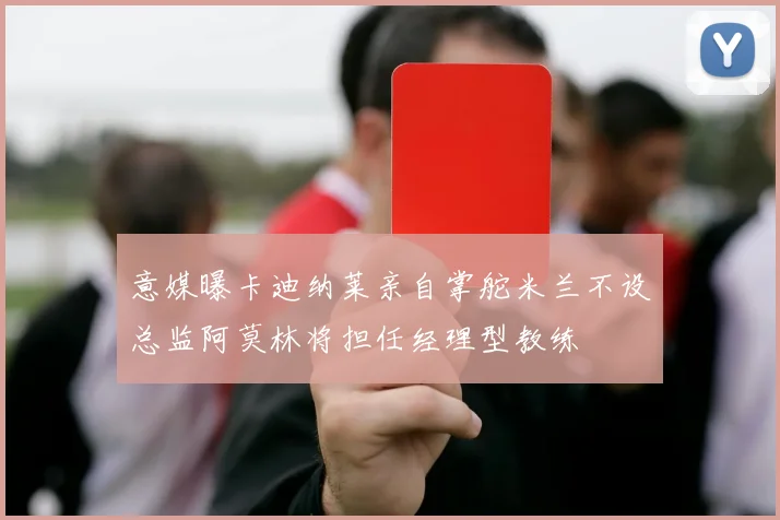 意媒曝卡迪纳莱亲自掌舵米兰不设总监阿莫林将担任经理型教练
