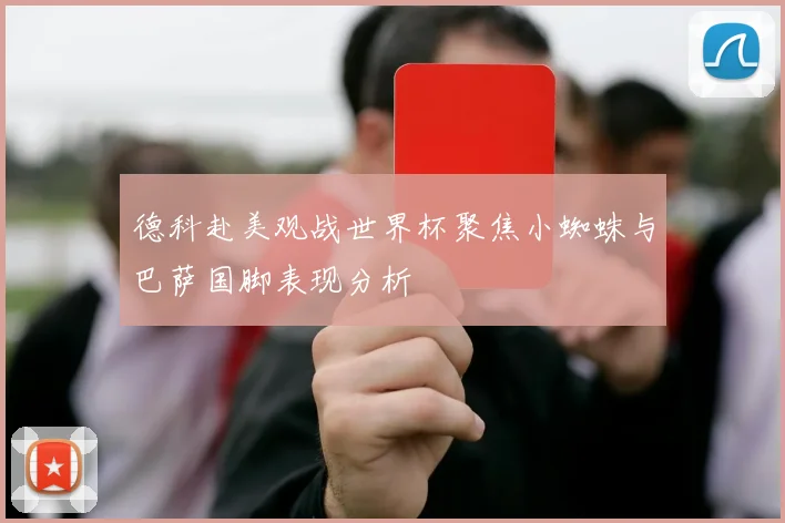 德科赴美观战世界杯聚焦小蜘蛛与巴萨国脚表现分析