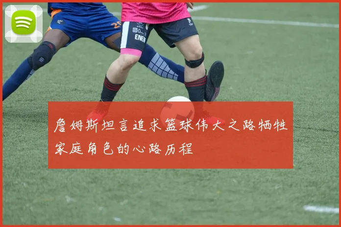 詹姆斯坦言追求篮球伟大之路牺牲家庭角色的心路历程