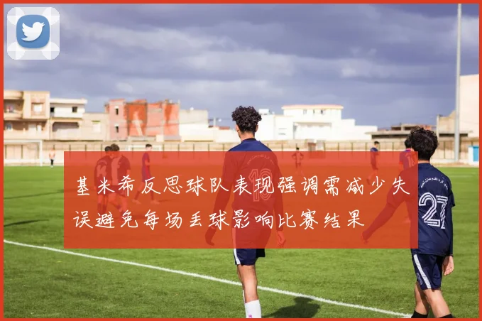 基米希反思球队表现强调需减少失误避免每场丢球影响比赛结果