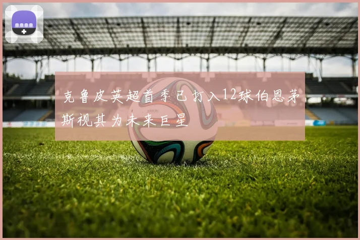 克鲁皮英超首季已打入12球伯恩茅斯视其为未来巨星