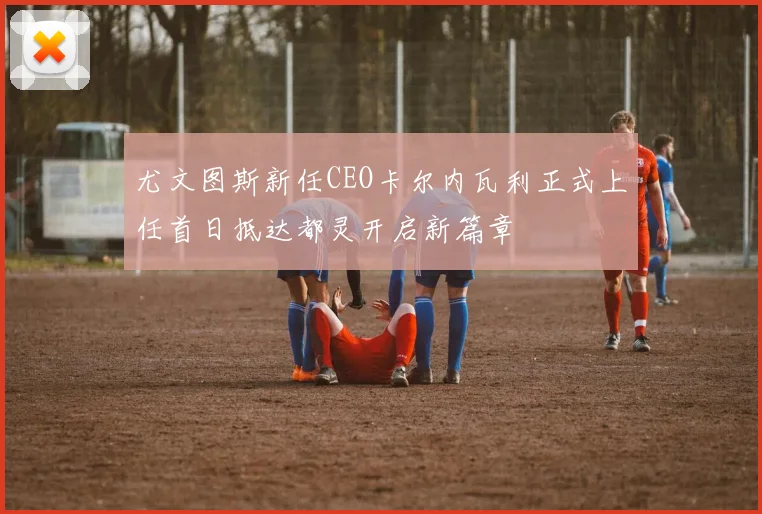 尤文图斯新任CEO卡尔内瓦利正式上任首日抵达都灵开启新篇章