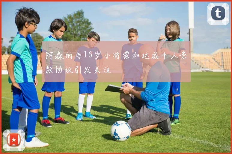 阿森纳与16岁小将蒙加达成个人条款协议引发关注