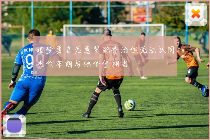 追梦勇言无意冒犯乔治但无法认同杰伦布朗与他价值相当