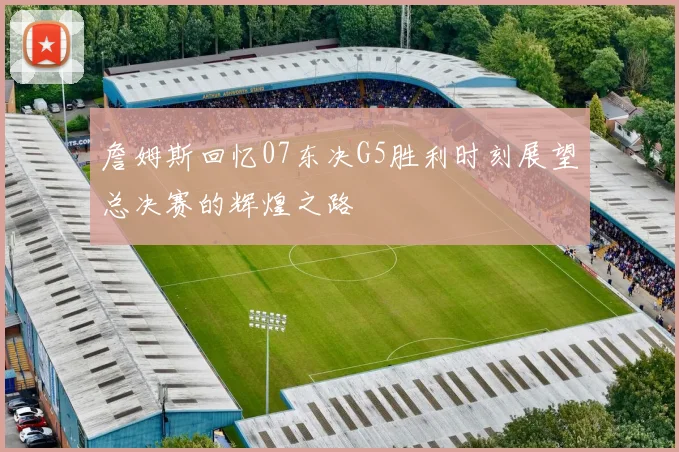 詹姆斯回忆07东决G5胜利时刻展望总决赛的辉煌之路