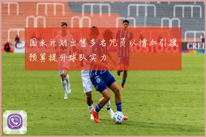 国米计划出售多名冗员以增加引援预算提升球队实力