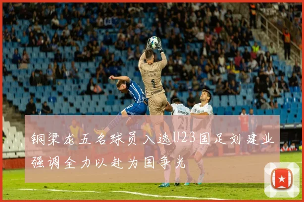 铜梁龙五名球员入选U23国足刘建业强调全力以赴为国争光